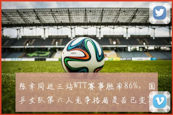 陈幸同近三站WTT赛事胜率86%,国乒女队第六人竞争格局是否已变?