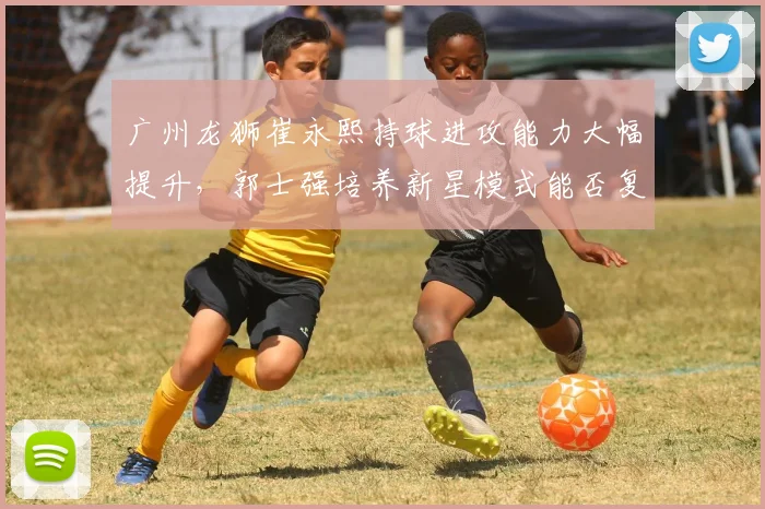 广州龙狮崔永熙持球进攻能力大幅提升，郭士强培养新星模式能否复制辽宁成功？